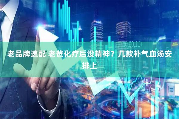 老品牌速配 老爸化疗后没精神？几款补气血汤安排上