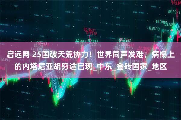 启远网 25国破天荒协力！世界同声发难，病榻上的内塔尼亚胡穷途已现_中东_金砖国家_地区