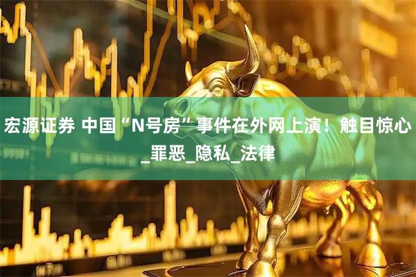 宏源证券 中国“N号房”事件在外网上演！触目惊心_罪恶_隐私_法律